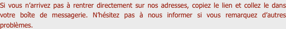 Si vous n’arrivez pas à rentrer directement sur nos adresses, copiez le lien et collez le dans votre boîte de messagerie. N’hésitez pas à nous informer si vous remarquez d’autres problèmes.